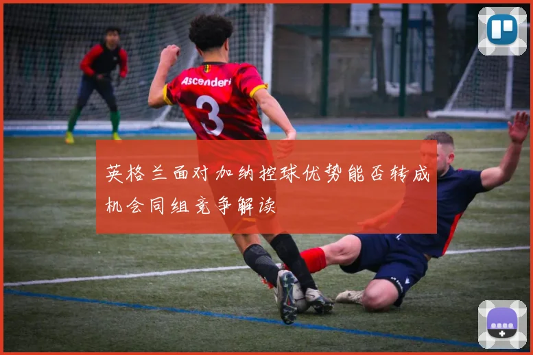 英格兰面对加纳控球优势能否转成机会同组竞争解读