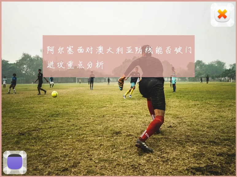 阿尔塞面对澳大利亚防线能否破门进攻重点分析
