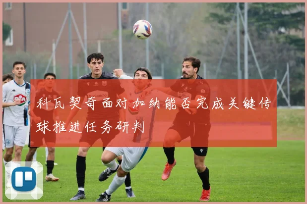 科瓦契奇面对加纳能否完成关键传球推进任务研判