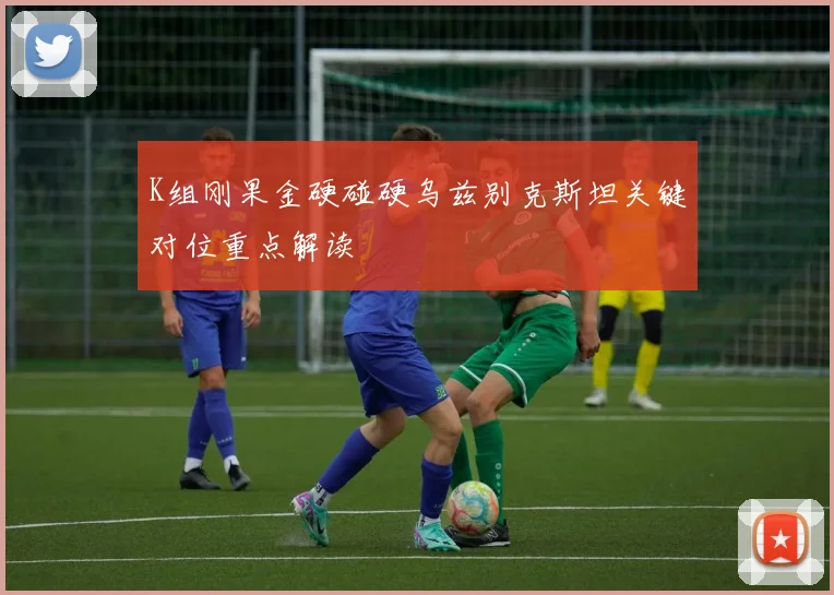 K组刚果金硬碰硬乌兹别克斯坦关键对位重点解读