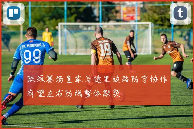 欧冠赛场皇家马德里边路防守协作有望左右防线整体默契