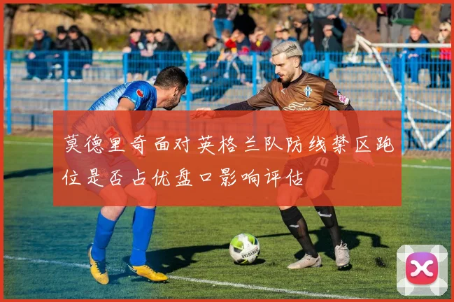 莫德里奇面对英格兰队防线禁区跑位是否占优盘口影响评估