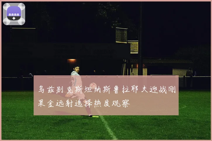 乌兹别克斯坦纳斯鲁拉耶夫迎战刚果金远射选择热度观察