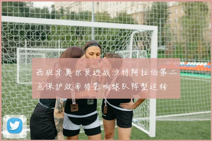 西班牙奥尔莫迎战沙特阿拉伯第二点保护效率将影响球队阵型运转