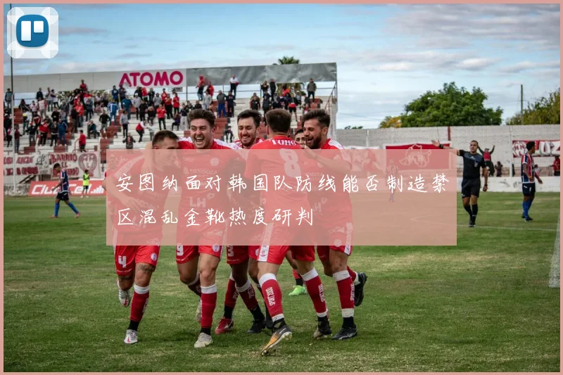 安图纳面对韩国队防线能否制造禁区混乱金靴热度研判