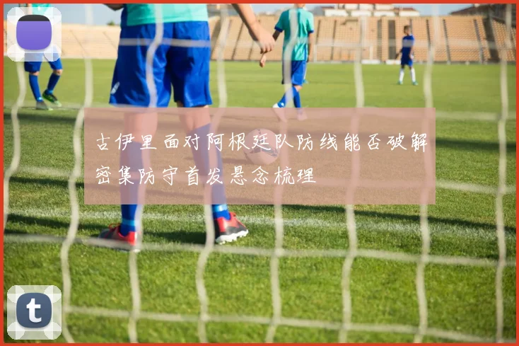 古伊里面对阿根廷队防线能否破解密集防守首发悬念梳理