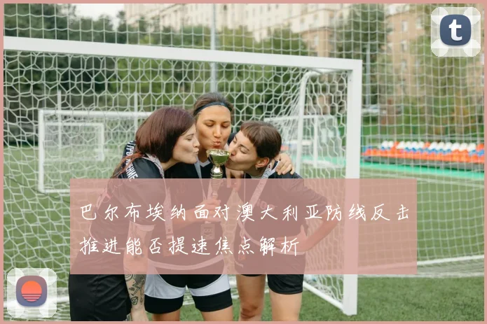 巴尔布埃纳面对澳大利亚防线反击推进能否提速焦点解析
