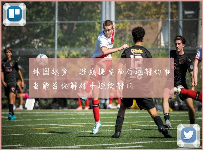 韩国赵贤祐迎战捷克面对远射的准备能否化解对手连续射门