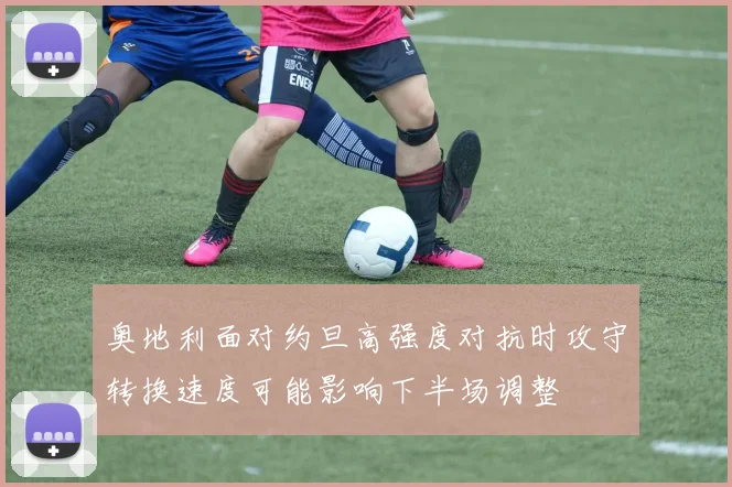 奥地利面对约旦高强度对抗时攻守转换速度可能影响下半场调整