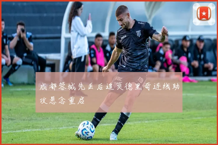 成都蓉城先丢后追莫德里奇连线助攻悬念重启