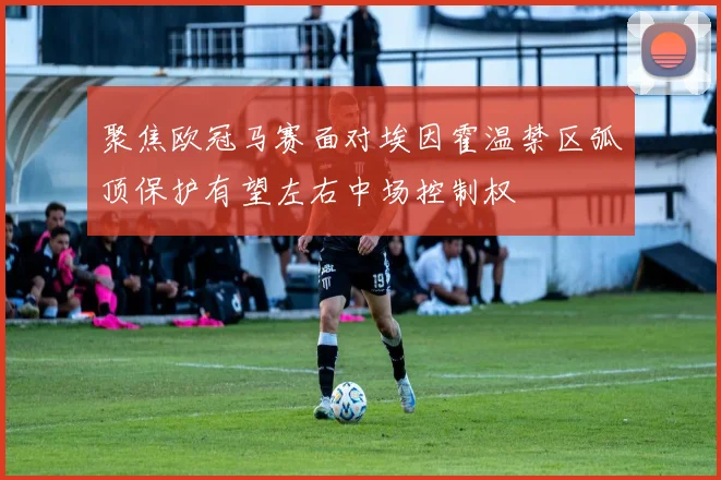 聚焦欧冠马赛面对埃因霍温禁区弧顶保护有望左右中场控制权