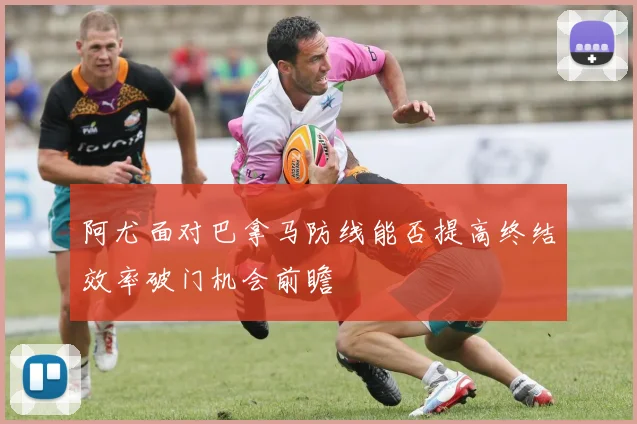 阿尤面对巴拿马防线能否提高终结效率破门机会前瞻
