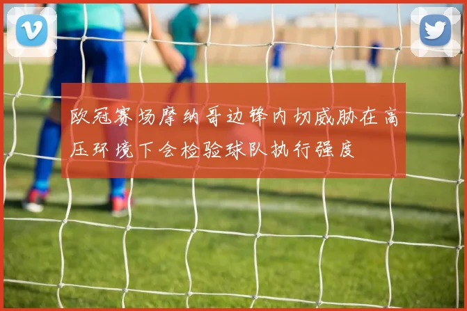 欧冠赛场摩纳哥边锋内切威胁在高压环境下会检验球队执行强度