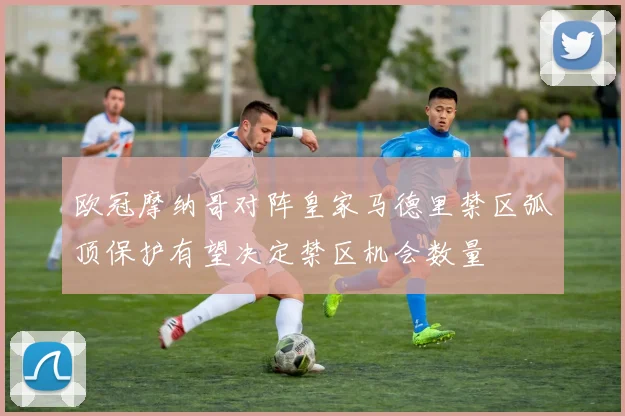 欧冠摩纳哥对阵皇家马德里禁区弧顶保护有望决定禁区机会数量