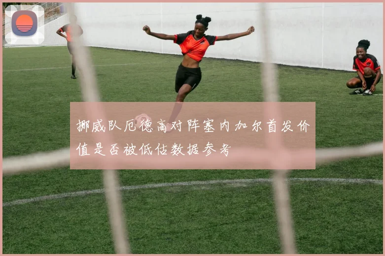 挪威队厄德高对阵塞内加尔首发价值是否被低估数据参考