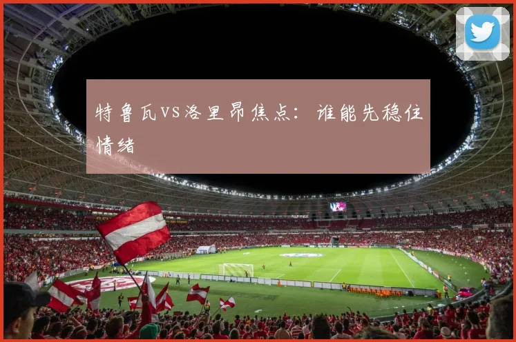 特鲁瓦vs洛里昂焦点:谁能先稳住情绪