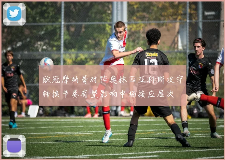 欧冠摩纳哥对阵奥林匹亚科斯攻守转换节奏有望影响中场接应层次