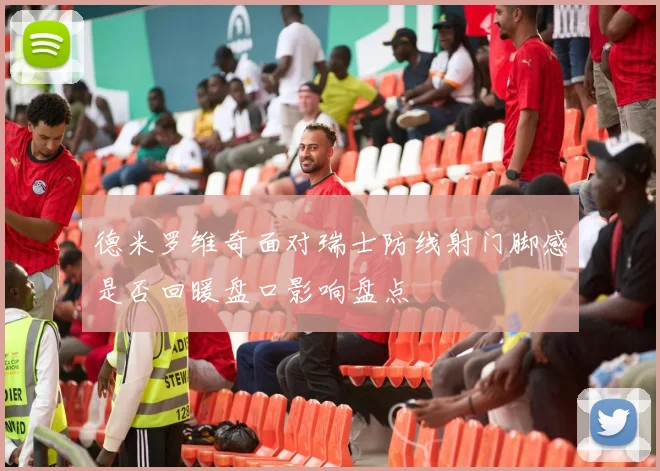 德米罗维奇面对瑞士防线射门脚感是否回暖盘口影响盘点