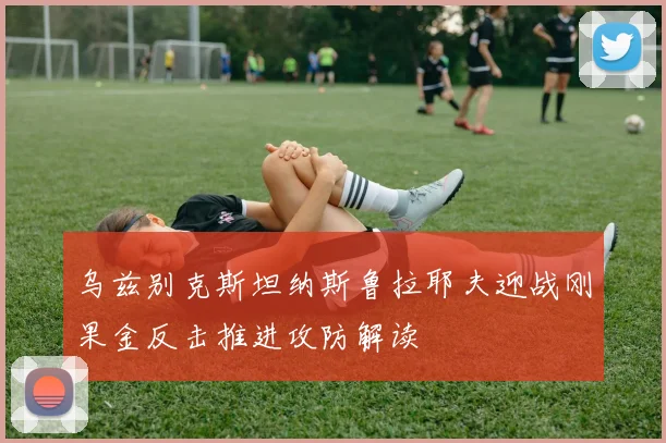 乌兹别克斯坦纳斯鲁拉耶夫迎战刚果金反击推进攻防解读