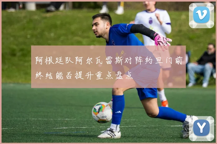 阿根廷队阿尔瓦雷斯对阵约旦门前终结能否提升重点盘点