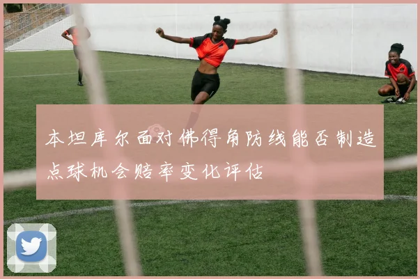 本坦库尔面对佛得角防线能否制造点球机会赔率变化评估