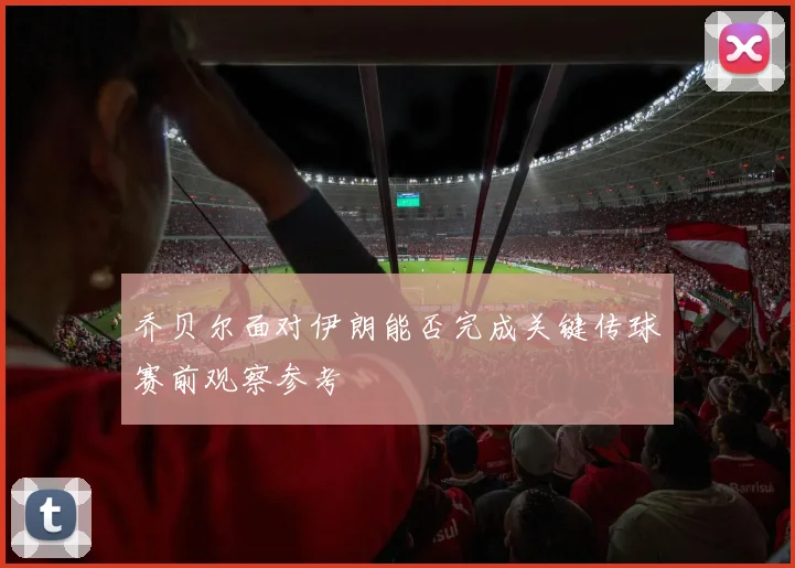 乔贝尔面对伊朗能否完成关键传球赛前观察参考