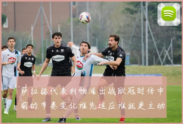 萨拉赫代表利物浦出战欧冠时传中前的节奏变化谁先适应谁就更主动