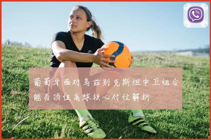 葡萄牙面对乌兹别克斯坦中卫组合能否顶住高球核心对位解析