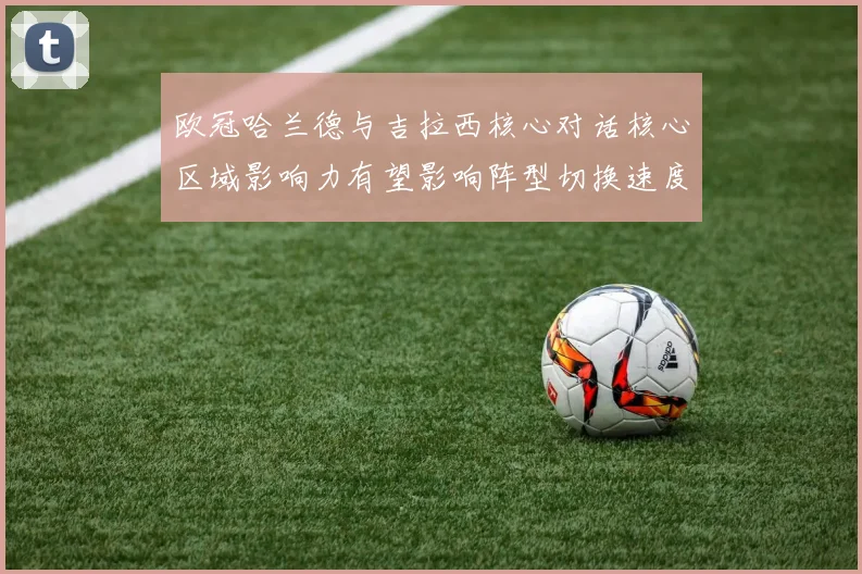 欧冠哈兰德与吉拉西核心对话核心区域影响力有望影响阵型切换速度