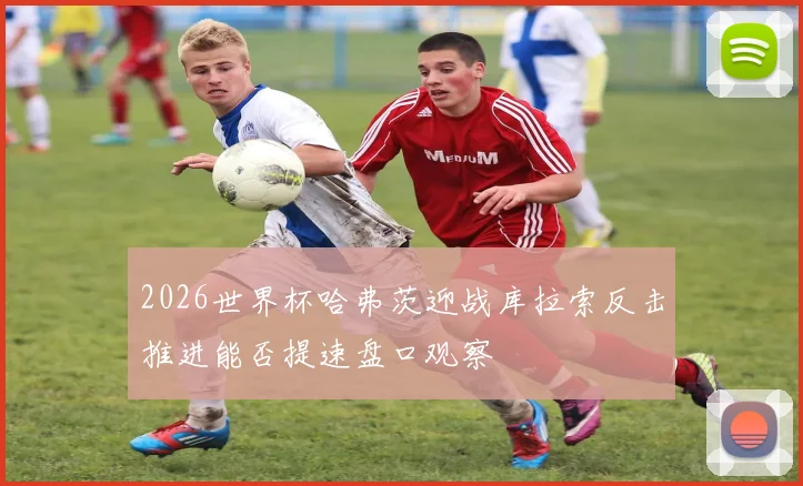2026世界杯哈弗茨迎战库拉索反击推进能否提速盘口观察