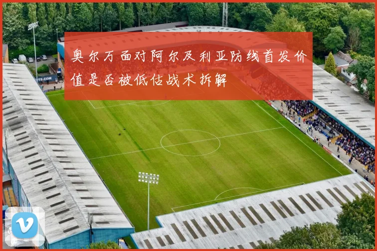 奥尔万面对阿尔及利亚防线首发价值是否被低估战术拆解