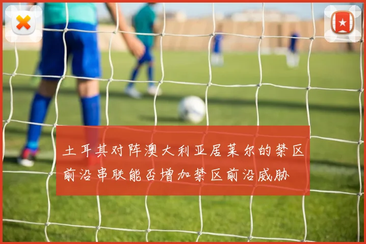 土耳其对阵澳大利亚居莱尔的禁区前沿串联能否增加禁区前沿威胁