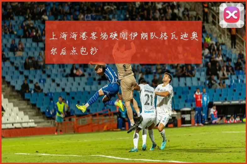 上海海港客场硬刚伊朗队格瓦迪奥尔后点包抄