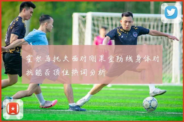 霍尔马托夫面对刚果金防线身体对抗能否顶住热词分析