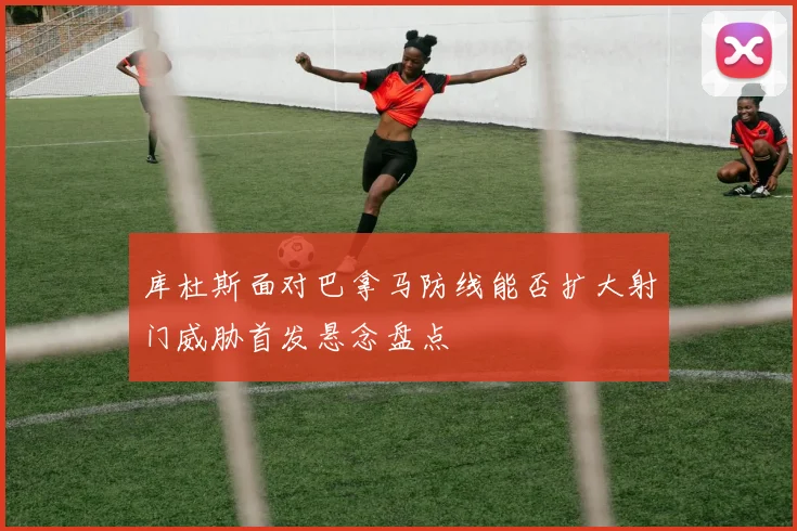 库杜斯面对巴拿马防线能否扩大射门威胁首发悬念盘点