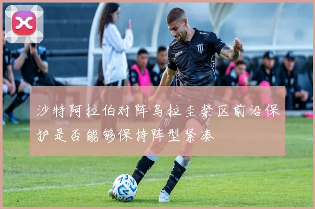 沙特阿拉伯对阵乌拉圭禁区前沿保护是否能够保持阵型紧凑