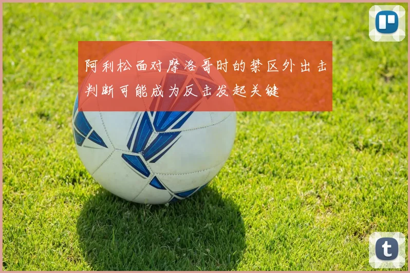 阿利松面对摩洛哥时的禁区外出击判断可能成为反击发起关键