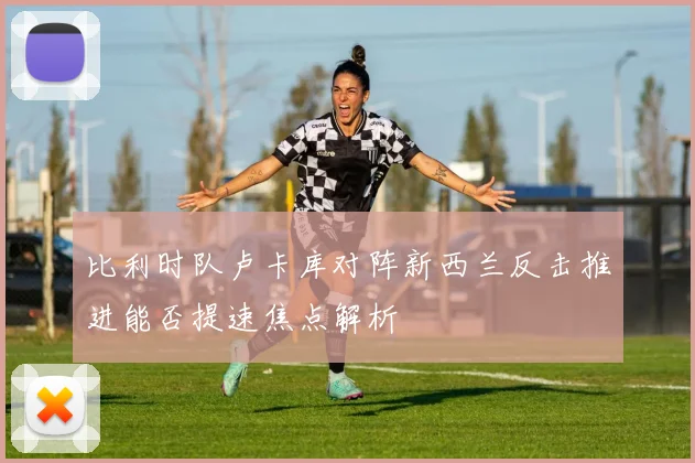 比利时队卢卡库对阵新西兰反击推进能否提速焦点解析