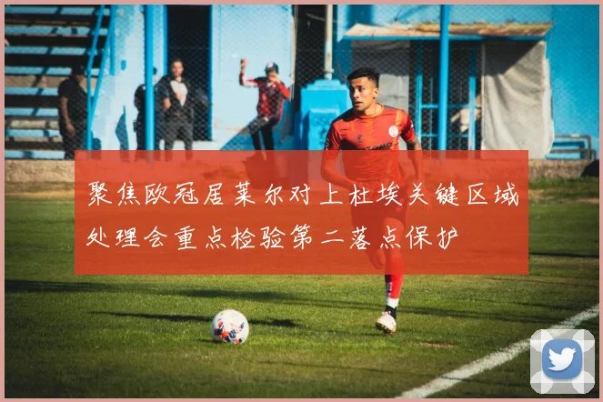 聚焦欧冠居莱尔对上杜埃关键区域处理会重点检验第二落点保护