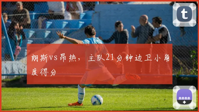 朗斯vs昂热,主队21分钟边卫小角度得分