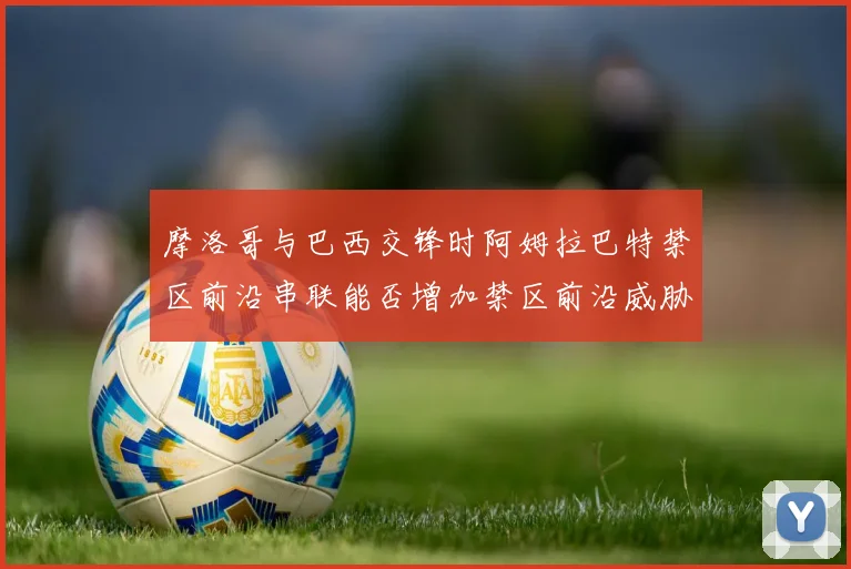 摩洛哥与巴西交锋时阿姆拉巴特禁区前沿串联能否增加禁区前沿威胁