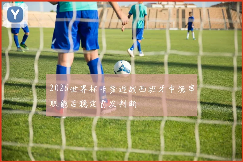 2026世界杯卡努迎战西班牙中场串联能否稳定首发判断