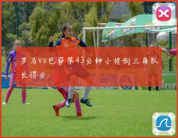 罗马vs巴萨第43分钟小将倒三角队长得分