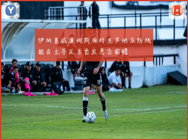 伊纳基威廉姆斯面对克罗地亚防线能否主导反击首发悬念前瞻
