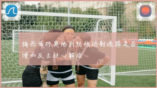 梅西面对奥地利防线远射选择是否增加反击核心解读
