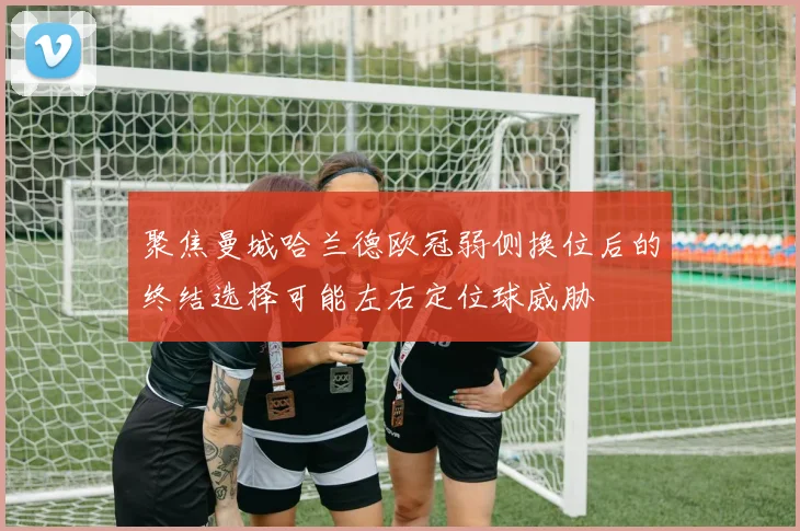 聚焦曼城哈兰德欧冠弱侧换位后的终结选择可能左右定位球威胁