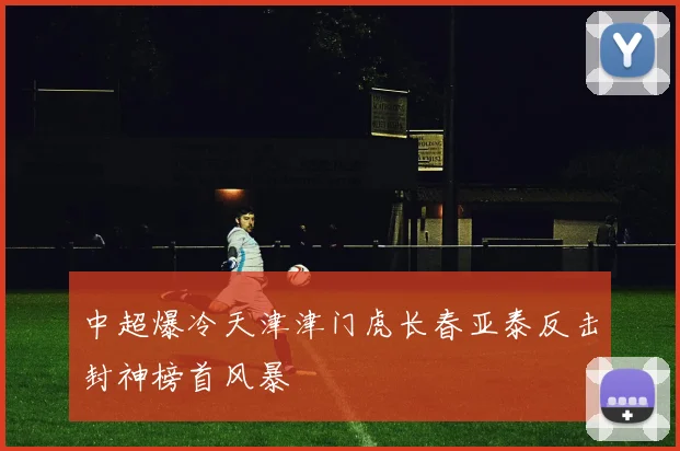 中超爆冷天津津门虎长春亚泰反击封神榜首风暴