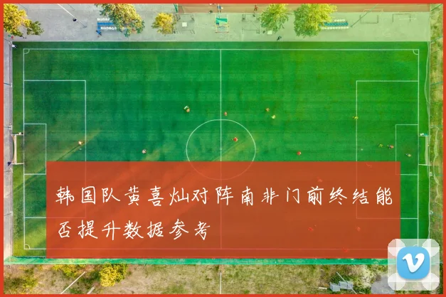 韩国队黄喜灿对阵南非门前终结能否提升数据参考