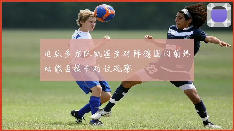 厄瓜多尔队凯塞多对阵德国门前终结能否提升对位观察