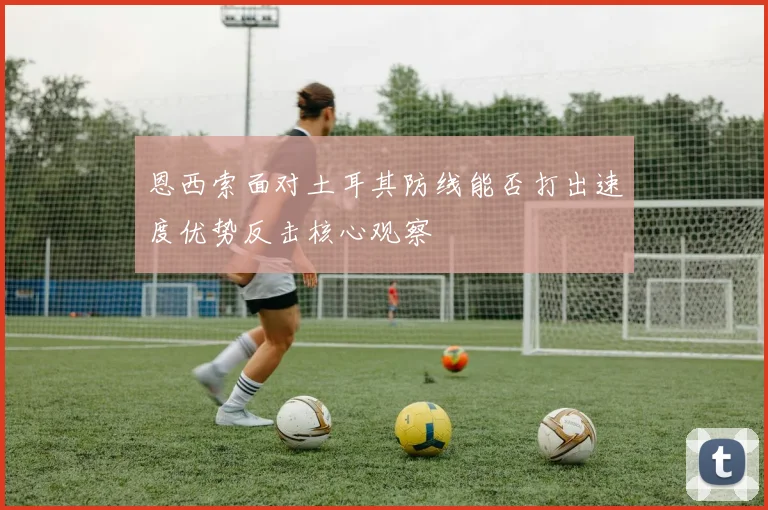 恩西索面对土耳其防线能否打出速度优势反击核心观察